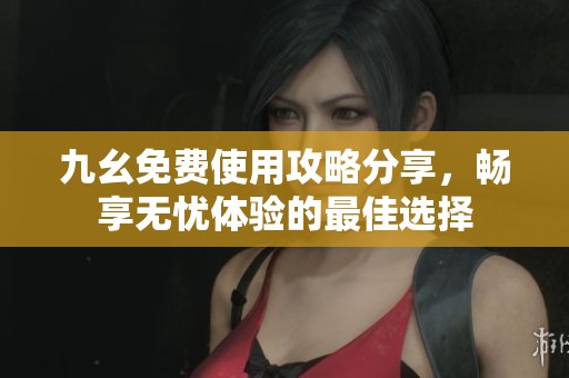 九幺免费使用攻略分享，畅享无忧体验的最佳选择