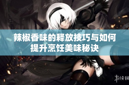辣椒香味的释放技巧与如何提升烹饪美味秘诀