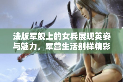 法版军舰上的女兵展现英姿与魅力，军营生活别样精彩