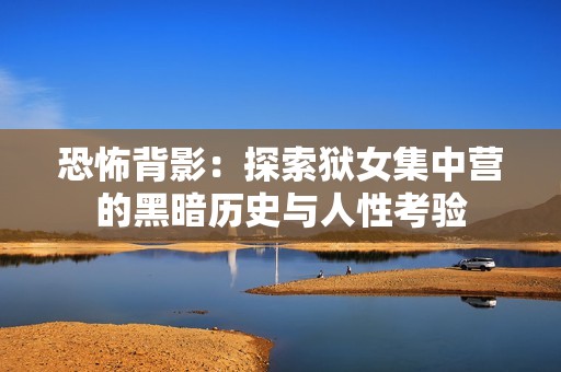 恐怖背影：探索狱女集中营的黑暗历史与人性考验