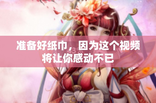 准备好纸巾，因为这个视频将让你感动不已