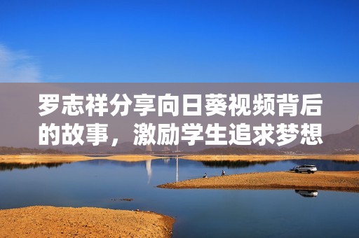 罗志祥分享向日葵视频背后的故事，激励学生追求梦想