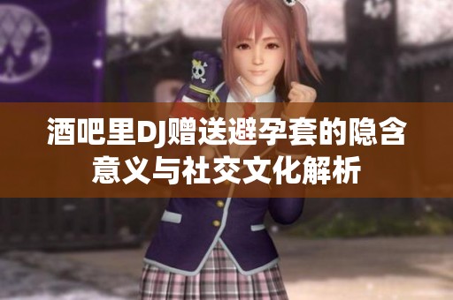 酒吧里DJ赠送避孕套的隐含意义与社交文化解析