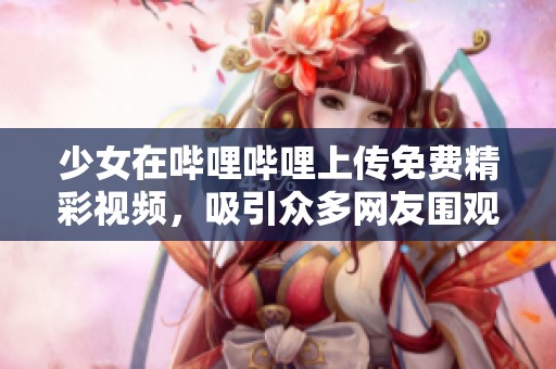 少女在哔哩哔哩上传免费精彩视频，吸引众多网友围观