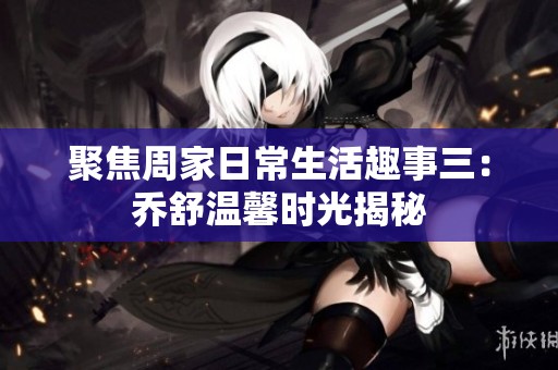 聚焦周家日常生活趣事三：乔舒温馨时光揭秘
