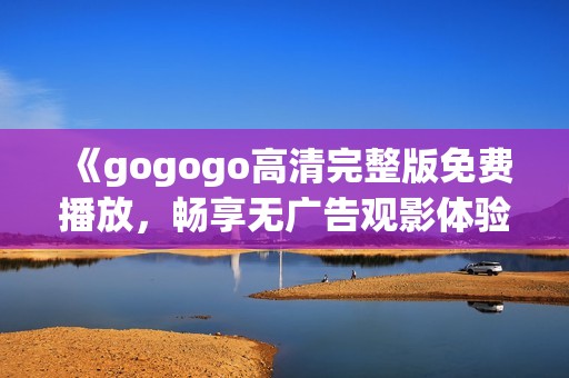 《gogogo高清完整版免费播放，畅享无广告观影体验》