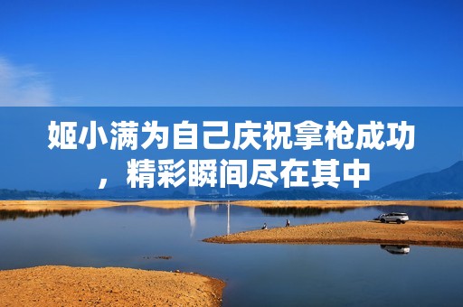 姬小满为自己庆祝拿枪成功，精彩瞬间尽在其中