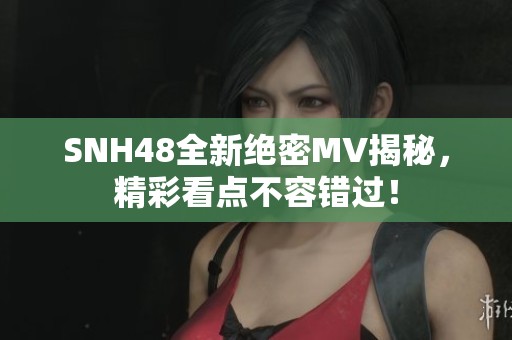 SNH48全新绝密MV揭秘，精彩看点不容错过！
