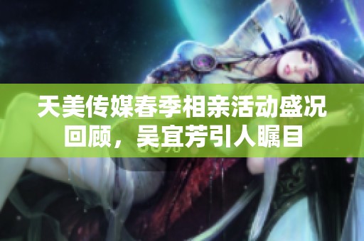 天美传媒春季相亲活动盛况回顾，吴宜芳引人瞩目