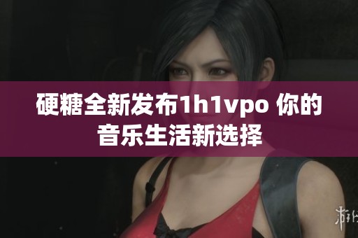 硬糖全新发布1h1vpo 你的音乐生活新选择