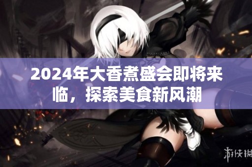 2024年大香煮盛会即将来临，探索美食新风潮