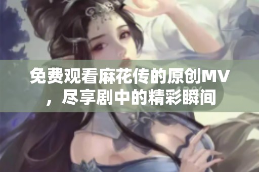 免费观看麻花传的原创MV，尽享剧中的精彩瞬间