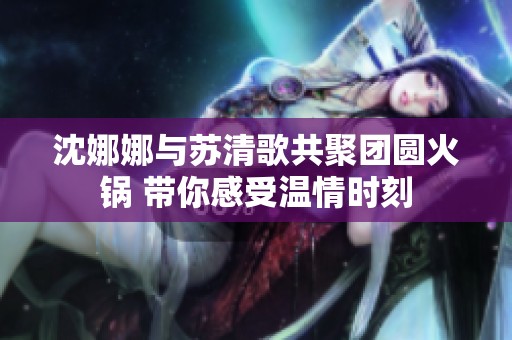 沈娜娜与苏清歌共聚团圆火锅 带你感受温情时刻