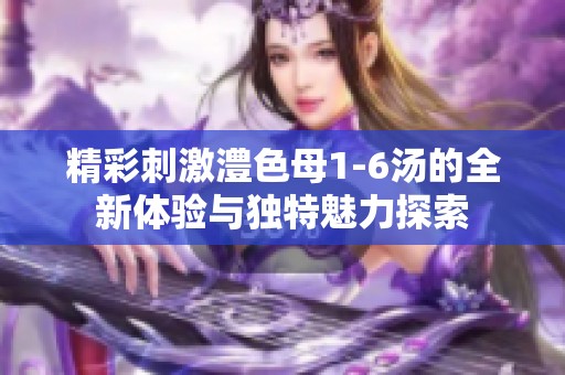 精彩刺激澧色母1-6汤的全新体验与独特魅力探索
