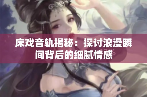 床戏音轨揭秘：探讨浪漫瞬间背后的细腻情感