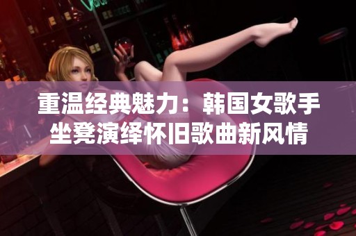 重温经典魅力：韩国女歌手坐凳演绎怀旧歌曲新风情