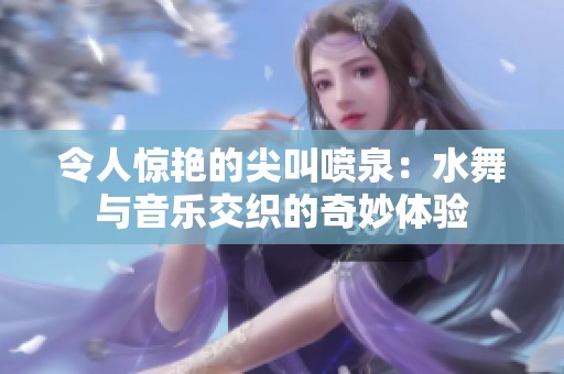 令人惊艳的尖叫喷泉：水舞与音乐交织的奇妙体验