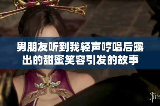 男朋友听到我轻声哼唱后露出的甜蜜笑容引发的故事