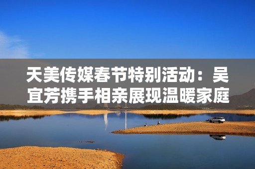 天美传媒春节特别活动：吴宜芳携手相亲展现温暖家庭情怀