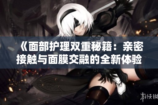 《面部护理双重秘籍：亲密接触与面膜交融的全新体验》