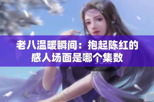 老八温暖瞬间：抱起陈红的感人场面是哪个集数