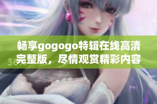 畅享gogogo特辑在线高清完整版，尽情观赏精彩内容