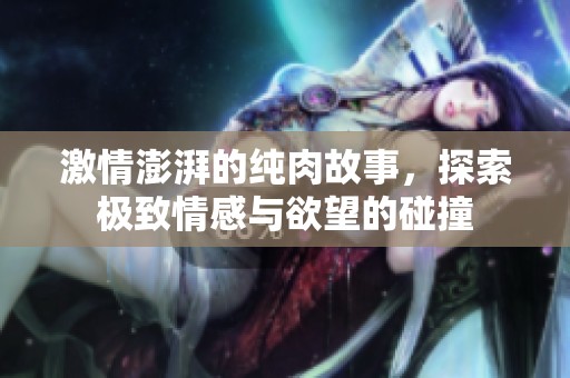 激情澎湃的纯肉故事，探索极致情感与欲望的碰撞