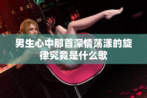 男生心中那首深情荡漾的旋律究竟是什么歌