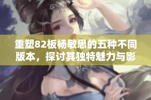 重塑82板杨敏思的五种不同版本，探讨其独特魅力与影响力