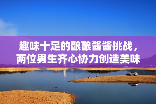 趣味十足的酿酿酱酱挑战，两位男生齐心协力创造美味！
