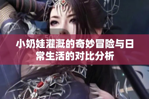 小奶娃灌溉的奇妙冒险与日常生活的对比分析