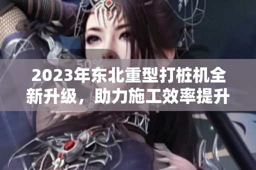 2023年东北重型打桩机全新升级，助力施工效率提升