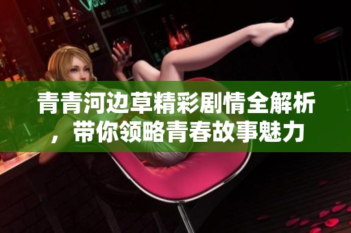 青青河边草精彩剧情全解析，带你领略青春故事魅力