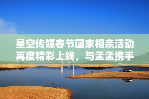 星空传媒春节回家相亲活动再度精彩上线，与孟孟携手寻找真爱