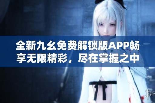 全新九幺免费解锁版APP畅享无限精彩，尽在掌握之中