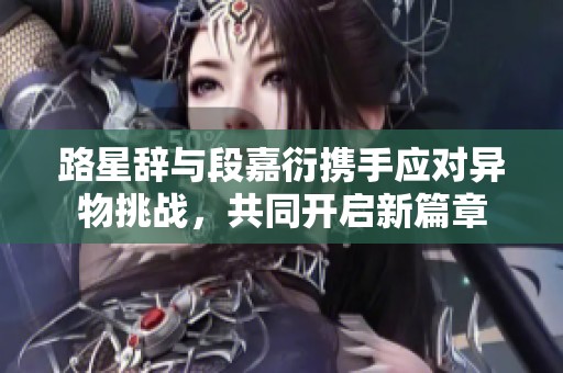 路星辞与段嘉衍携手应对异物挑战，共同开启新篇章