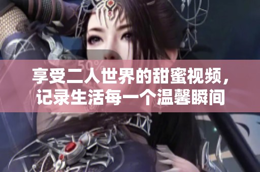 享受二人世界的甜蜜视频，记录生活每一个温馨瞬间