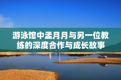 游泳馆中孟月月与另一位教练的深度合作与成长故事