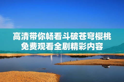高清带你畅看斗破苍穹樱桃免费观看全剧精彩内容
