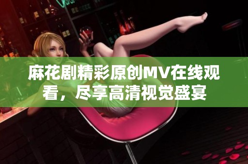 麻花剧精彩原创MV在线观看，尽享高清视觉盛宴