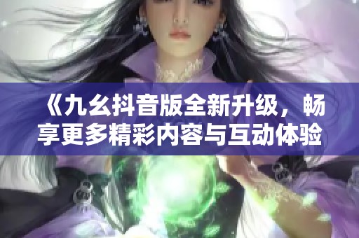 《九幺抖音版全新升级，畅享更多精彩内容与互动体验》