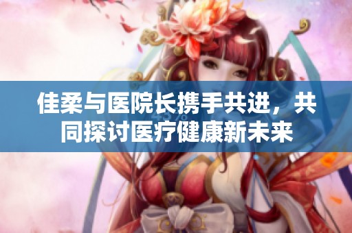 佳柔与医院长携手共进，共同探讨医疗健康新未来