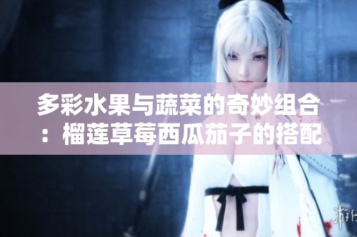 多彩水果与蔬菜的奇妙组合：榴莲草莓西瓜茄子的搭配探秘