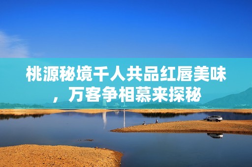 桃源秘境千人共品红唇美味，万客争相慕来探秘