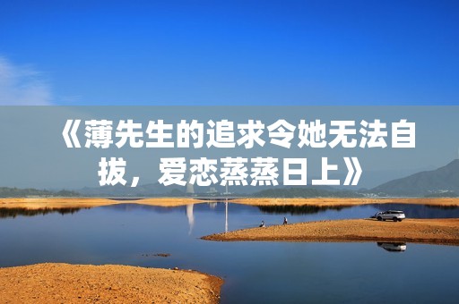 《薄先生的追求令她无法自拔，爱恋蒸蒸日上》