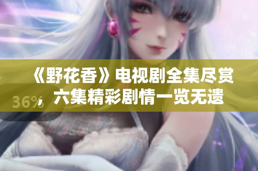 《野花香》电视剧全集尽赏，六集精彩剧情一览无遗