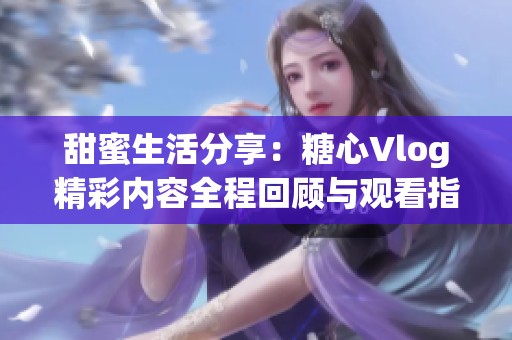 甜蜜生活分享：糖心Vlog精彩内容全程回顾与观看指南