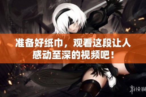 准备好纸巾，观看这段让人感动至深的视频吧！