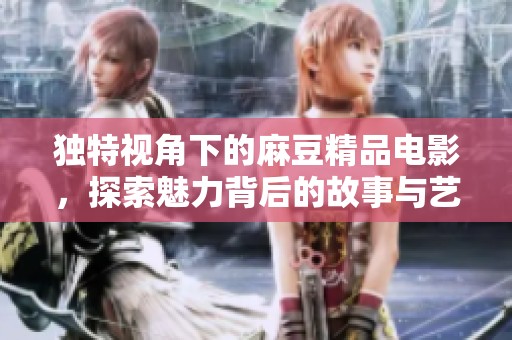 独特视角下的麻豆精品电影，探索魅力背后的故事与艺术