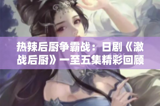 热辣后厨争霸战：日剧《激战后厨》一至五集精彩回顾
